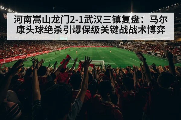 河南嵩山龙门2-1武汉三镇复盘：马尔康头球绝杀引爆保级关键战战术博弈